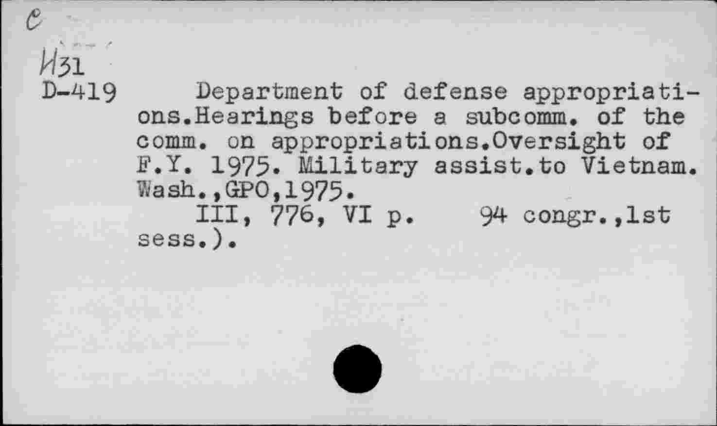 ﻿fel
D-419 Department of defense appropriatiens. He a rings before a subcomm, of the comm, on appropriations.Oversight of F.Y. 1975» Military assist.to Vietnam. Wash.,GPO,1975.
Ill, 776, VI p. 94 congr.,lst sess.).